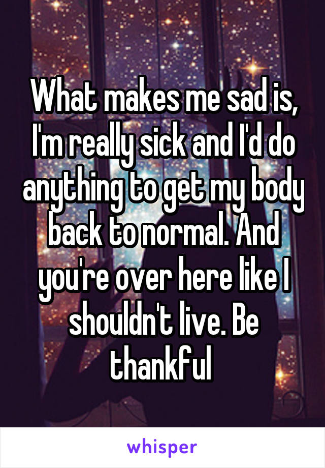 What makes me sad is, I'm really sick and I'd do anything to get my body back to normal. And you're over here like I shouldn't live. Be thankful 