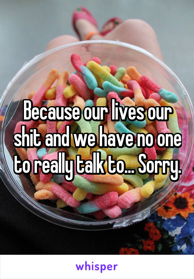 Because our lives our shit and we have no one to really talk to... Sorry.