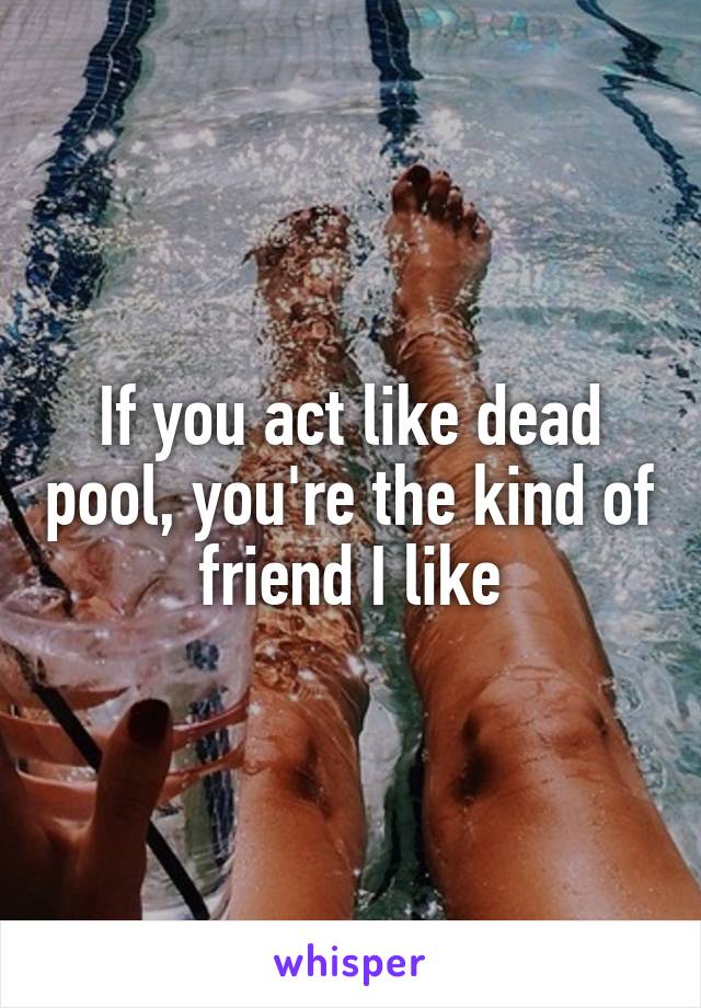 If you act like dead pool, you're the kind of friend I like
