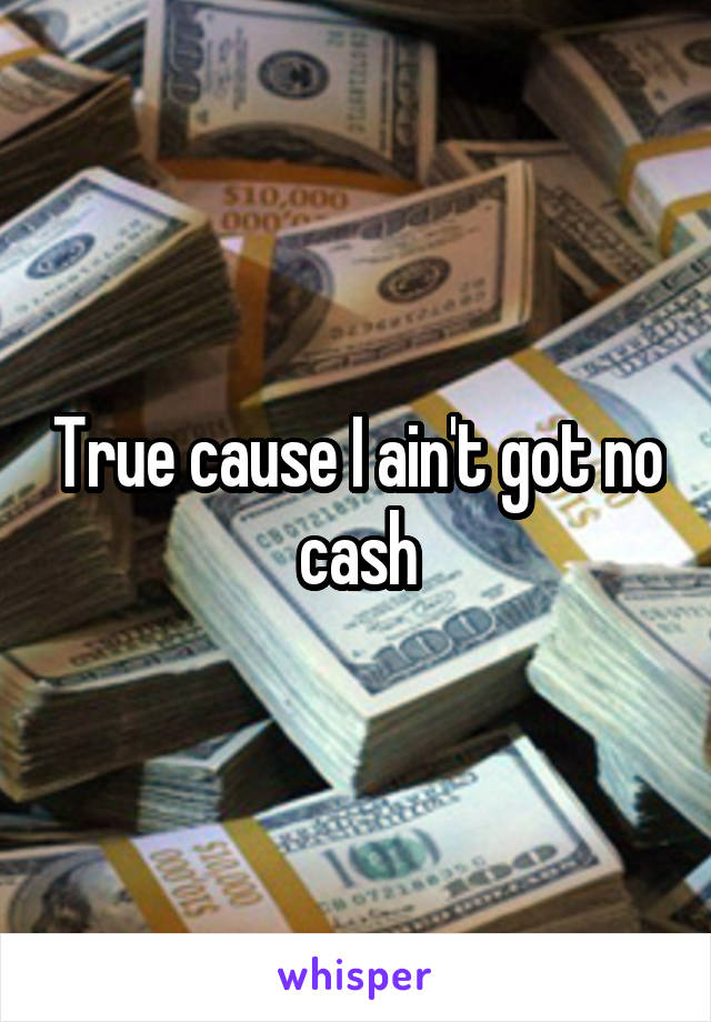 True cause I ain't got no cash
