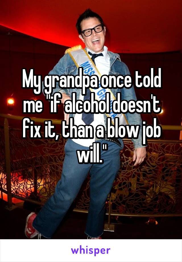 My grandpa once told me "if alcohol doesn't fix it, than a blow job will."
