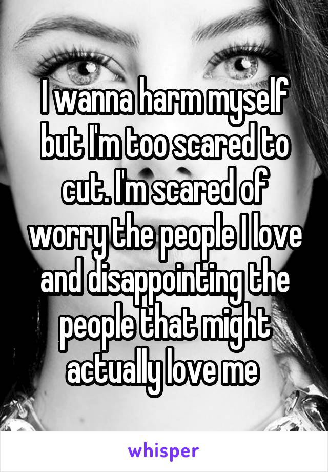 I wanna harm myself but I'm too scared to cut. I'm scared of worry the people I love and disappointing the people that might actually love me 