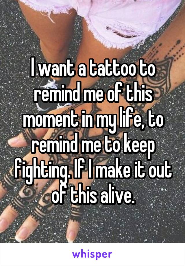 I want a tattoo to remind me of this moment in my life, to remind me to keep fighting. If I make it out of this alive.