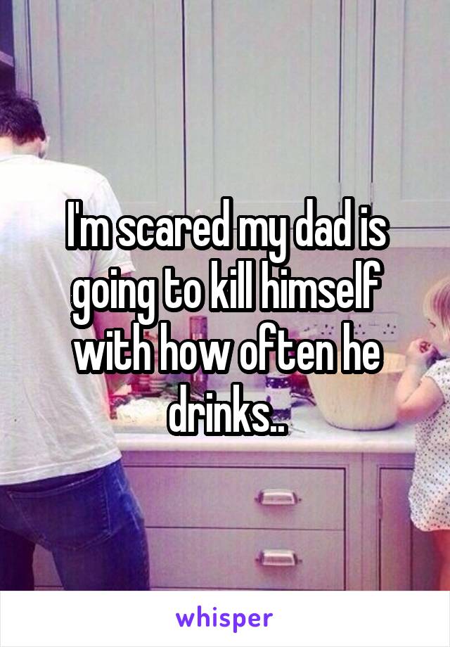 I'm scared my dad is going to kill himself with how often he drinks..