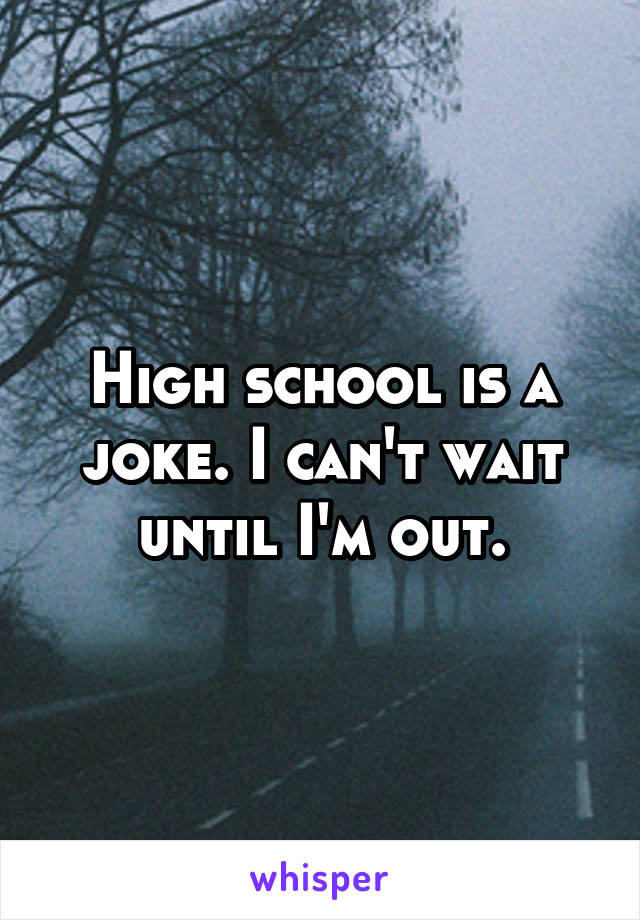 High school is a joke. I can't wait until I'm out.