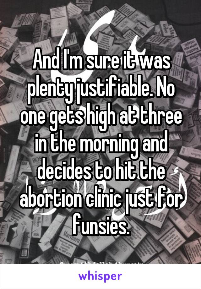 And I'm sure it was plenty justifiable. No one gets high at three in the morning and decides to hit the abortion clinic just for funsies.