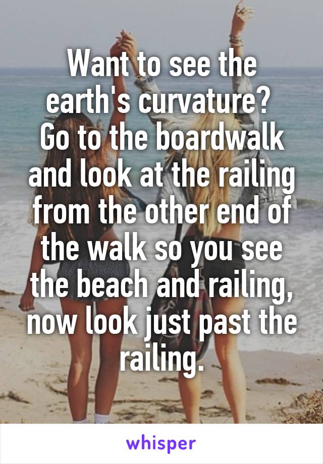 Want to see the earth's curvature? 
Go to the boardwalk and look at the railing from the other end of the walk so you see the beach and railing, now look just past the railing.
