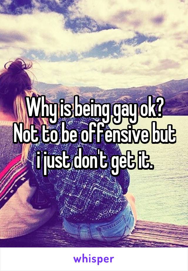 Why is being gay ok? Not to be offensive but i just don't get it.