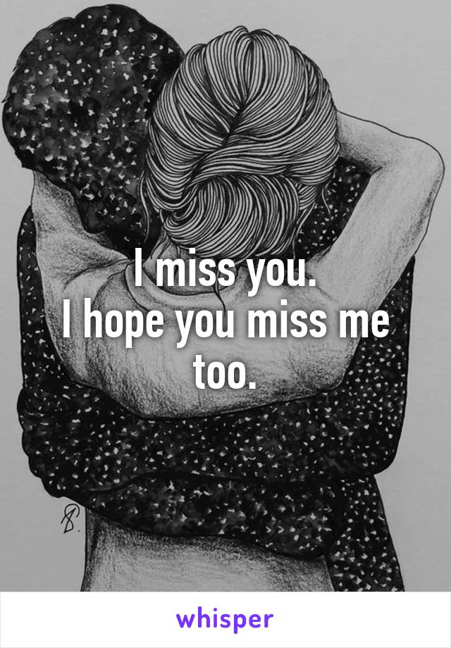 I miss you.
I hope you miss me too.