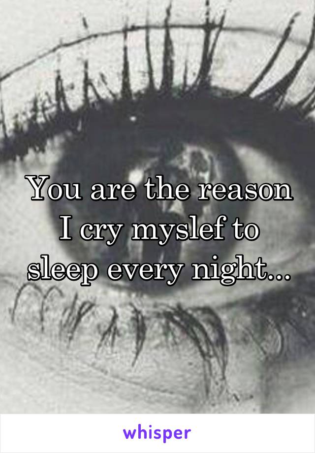 You are the reason I cry myslef to sleep every night...