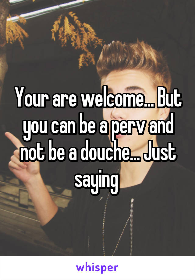 Your are welcome... But you can be a perv and not be a douche... Just saying 