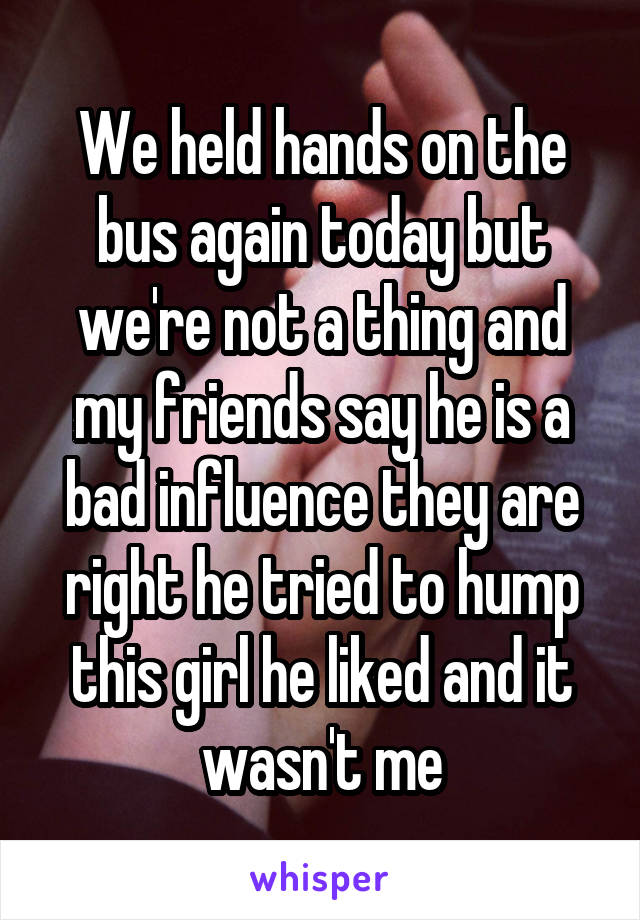 We held hands on the bus again today but we're not a thing and my friends say he is a bad influence they are right he tried to hump this girl he liked and it wasn't me