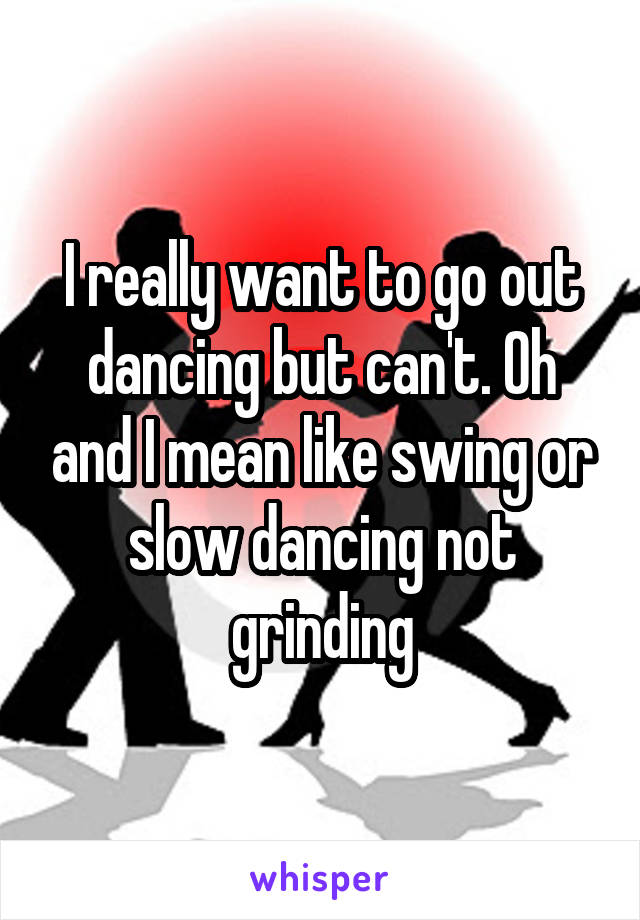 I really want to go out dancing but can't. Oh and I mean like swing or slow dancing not grinding