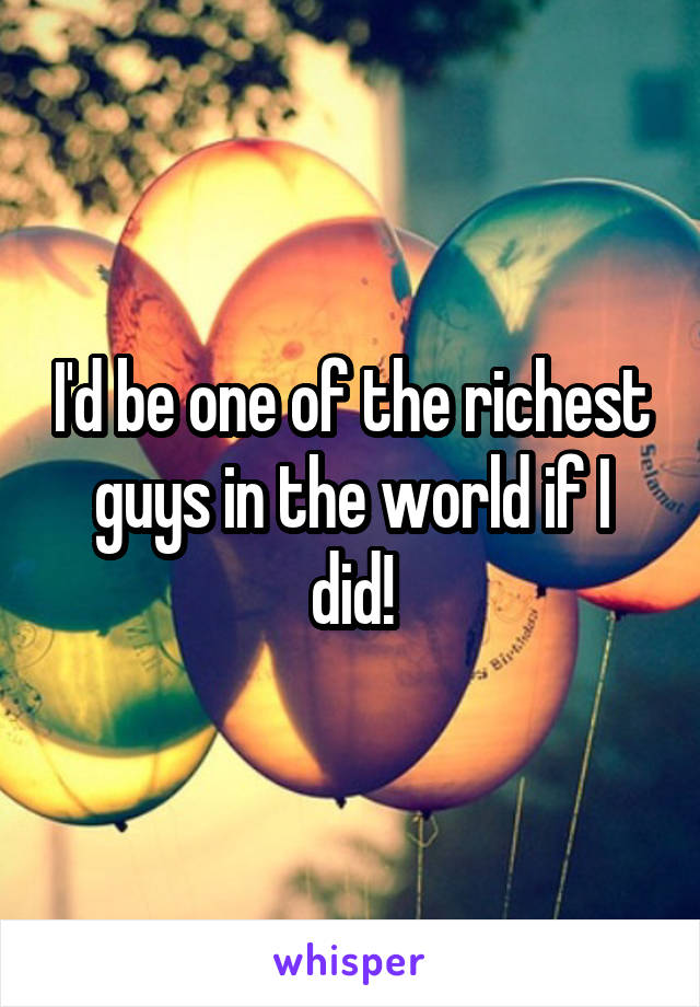I'd be one of the richest guys in the world if I did!
