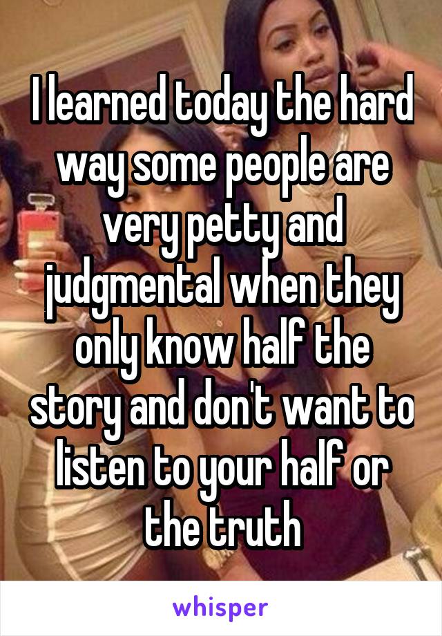 I learned today the hard way some people are very petty and judgmental when they only know half the story and don't want to listen to your half or the truth