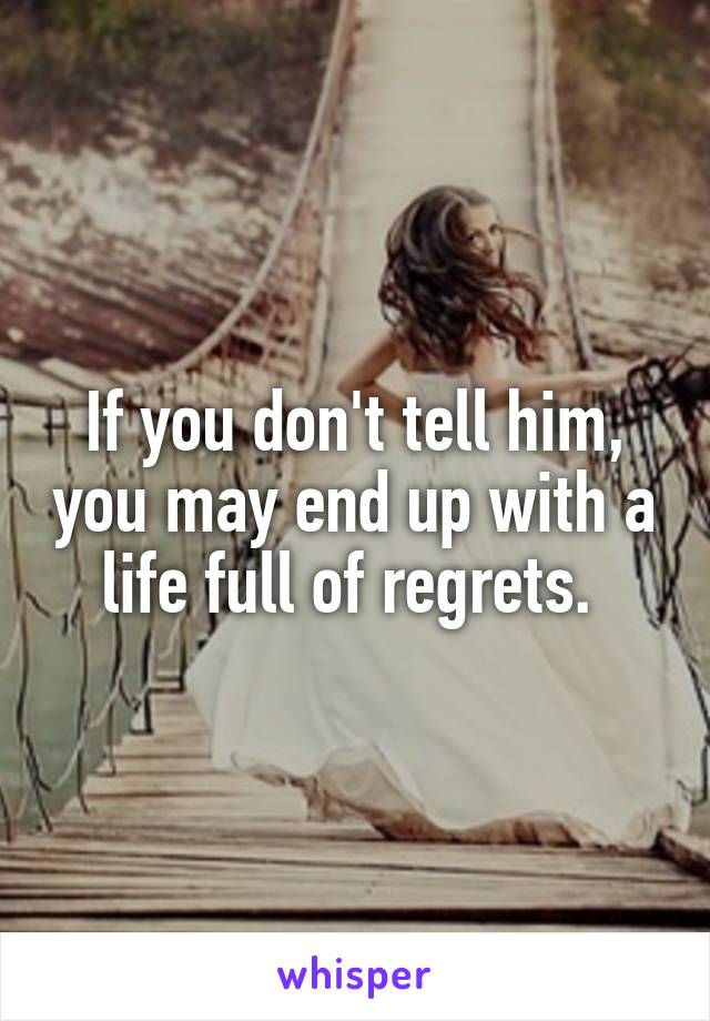 If you don't tell him, you may end up with a life full of regrets. 