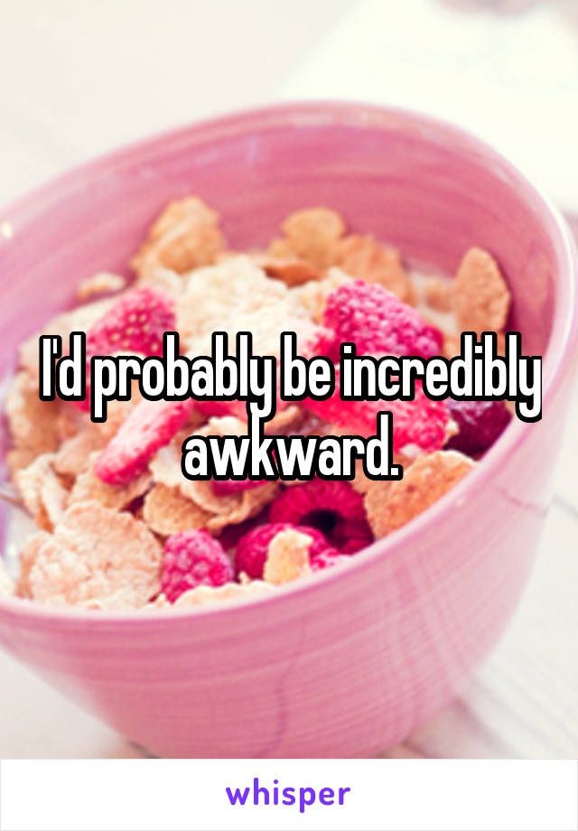 I'd probably be incredibly awkward.
