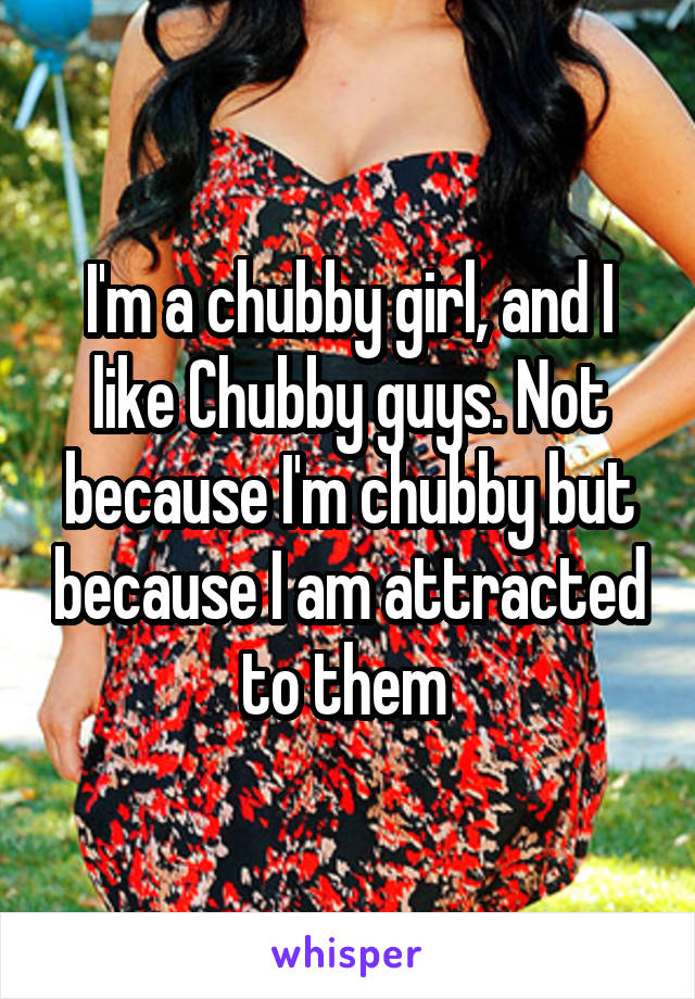 I'm a chubby girl, and I like Chubby guys. Not because I'm chubby but because I am attracted to them 