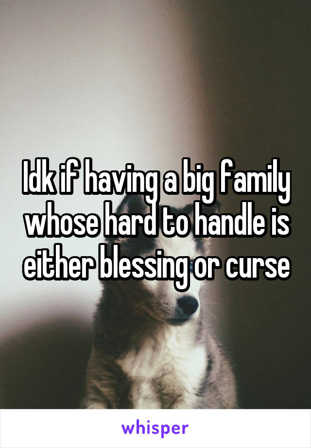 Idk if having a big family whose hard to handle is either blessing or curse