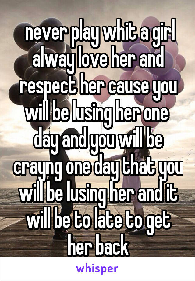  never play whit a girl alway love her and respect her cause you will be lusing her one  day and you will be crayng one day that you will be lusing her and it will be to late to get her back