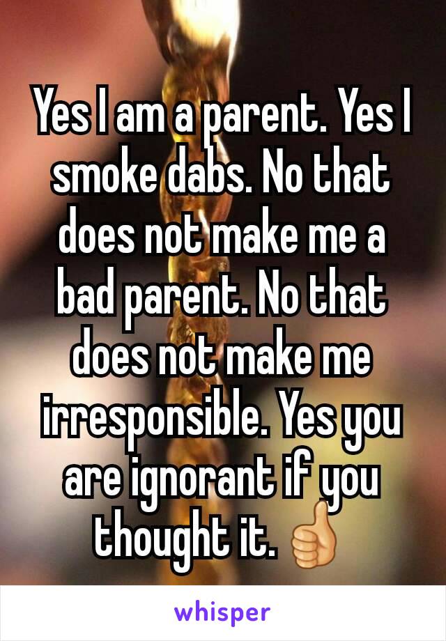 Yes I am a parent. Yes I smoke dabs. No that does not make me a bad parent. No that does not make me irresponsible. Yes you are ignorant if you thought it.👍
