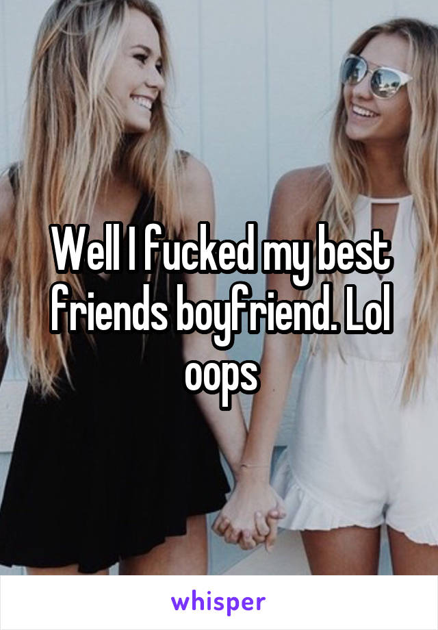Well I fucked my best friends boyfriend. Lol oops