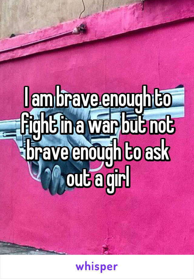 I am brave enough to fight in a war but not brave enough to ask out a girl