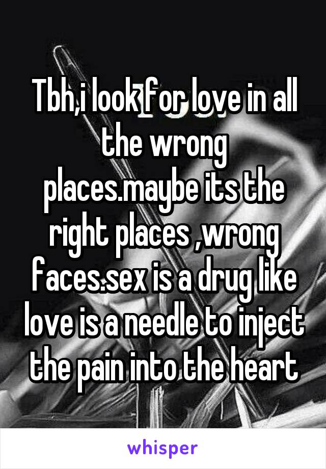 Tbh,i look for love in all the wrong places.maybe its the right places ,wrong faces.sex is a drug like love is a needle to inject the pain into the heart