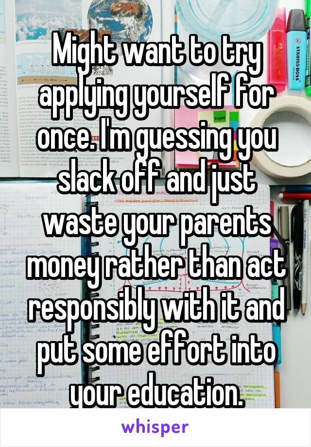 Might want to try applying yourself for once. I'm guessing you slack off and just waste your parents money rather than act responsibly with it and put some effort into your education.