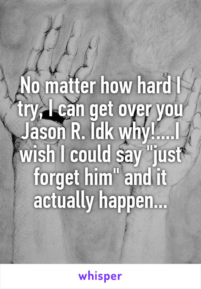 No matter how hard I try, I can get over you Jason R. Idk why!....I wish I could say "just forget him" and it actually happen...