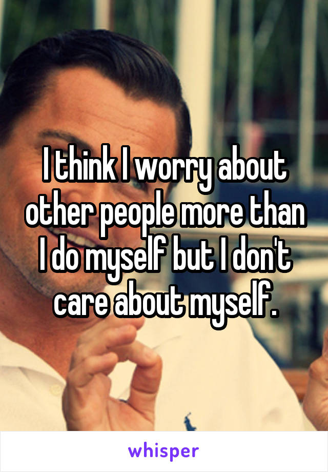 I think I worry about other people more than I do myself but I don't care about myself.