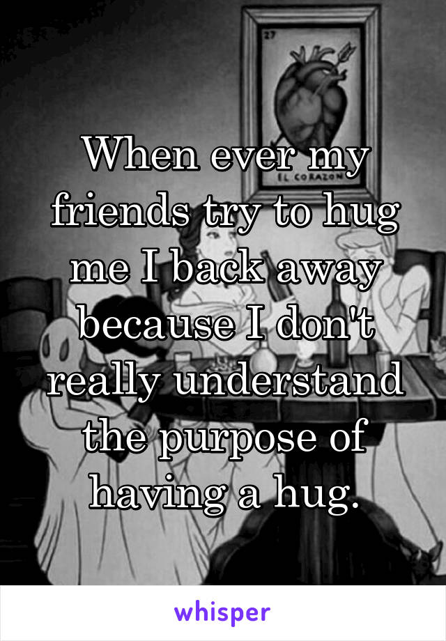 When ever my friends try to hug me I back away because I don't really understand the purpose of having a hug.