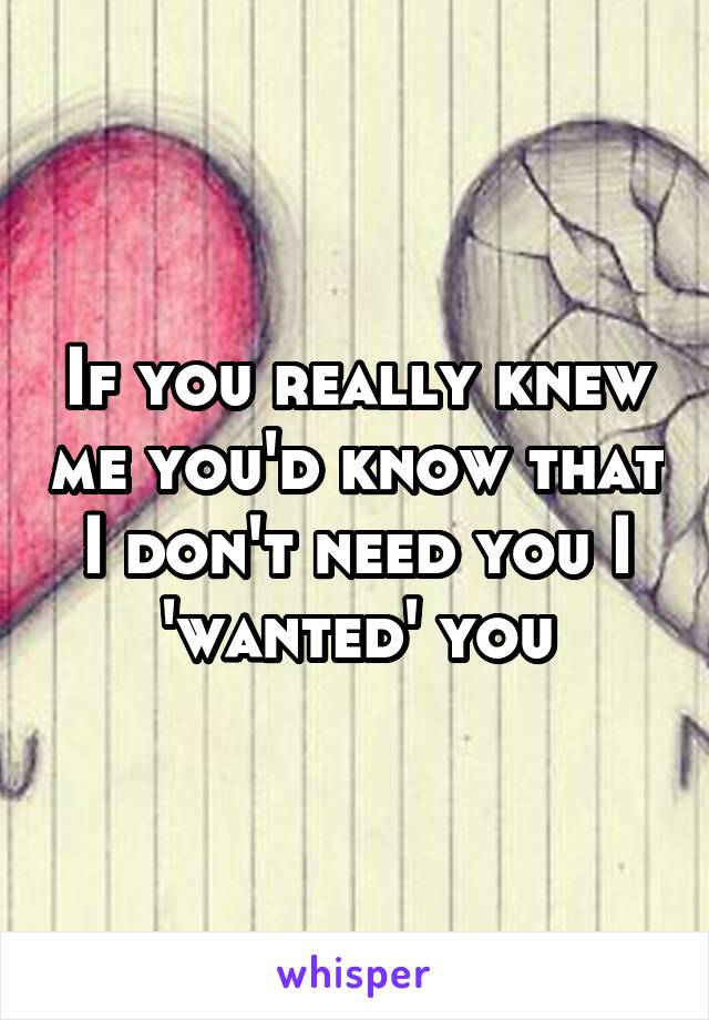 If you really knew me you'd know that I don't need you I 'wanted' you