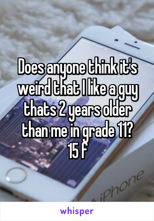 Does anyone think it's weird that I like a guy thats 2 years older than me in grade 11?
15 f