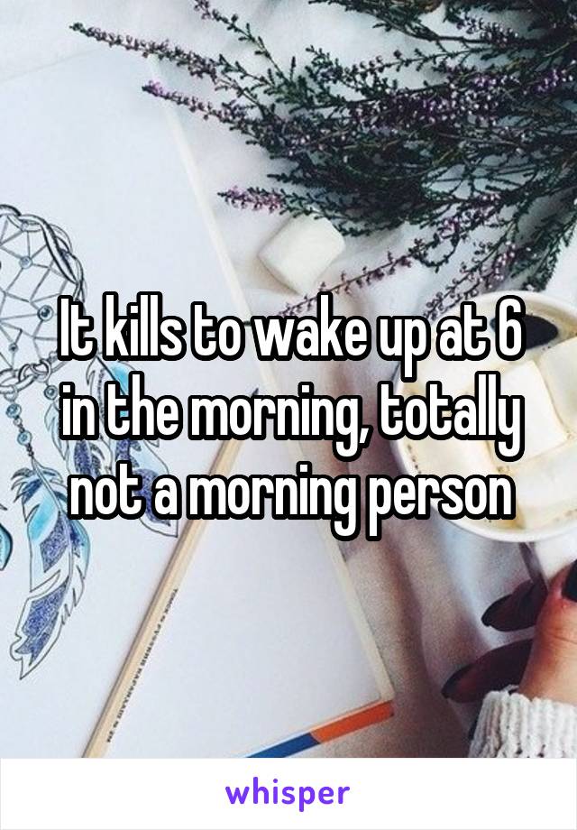 It kills to wake up at 6 in the morning, totally not a morning person