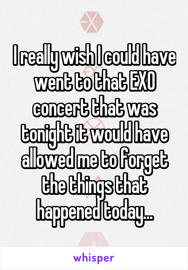 I really wish I could have went to that EXO concert that was tonight it would have allowed me to forget the things that happened today...