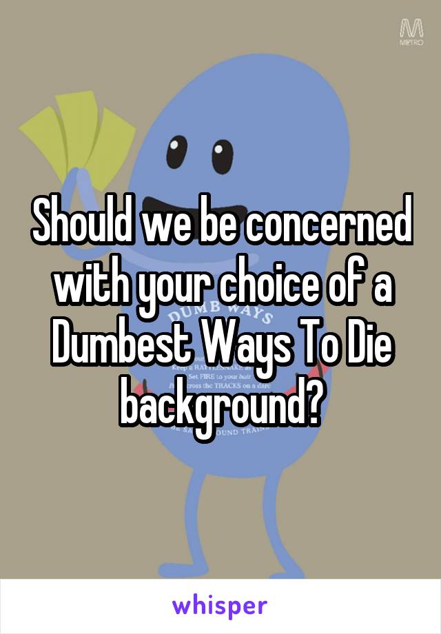 Should we be concerned with your choice of a Dumbest Ways To Die background?