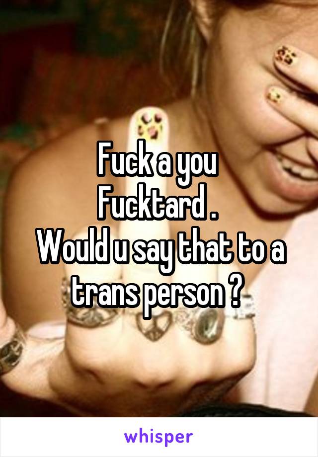 Fuck a you 
Fucktard . 
Would u say that to a trans person ? 