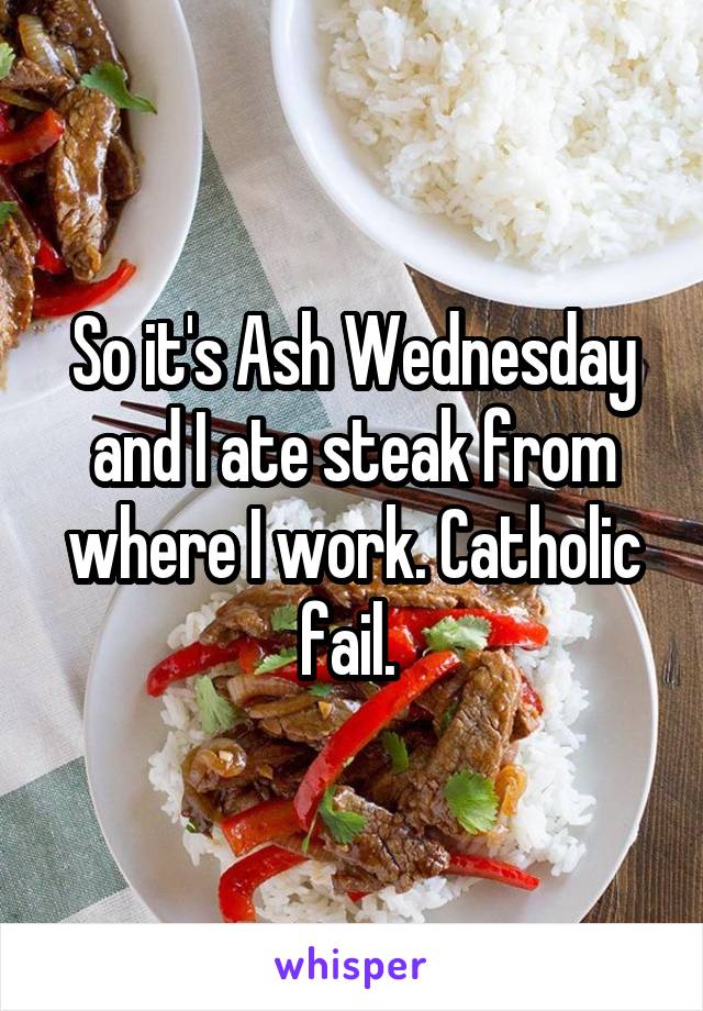 So it's Ash Wednesday and I ate steak from where I work. Catholic fail. 