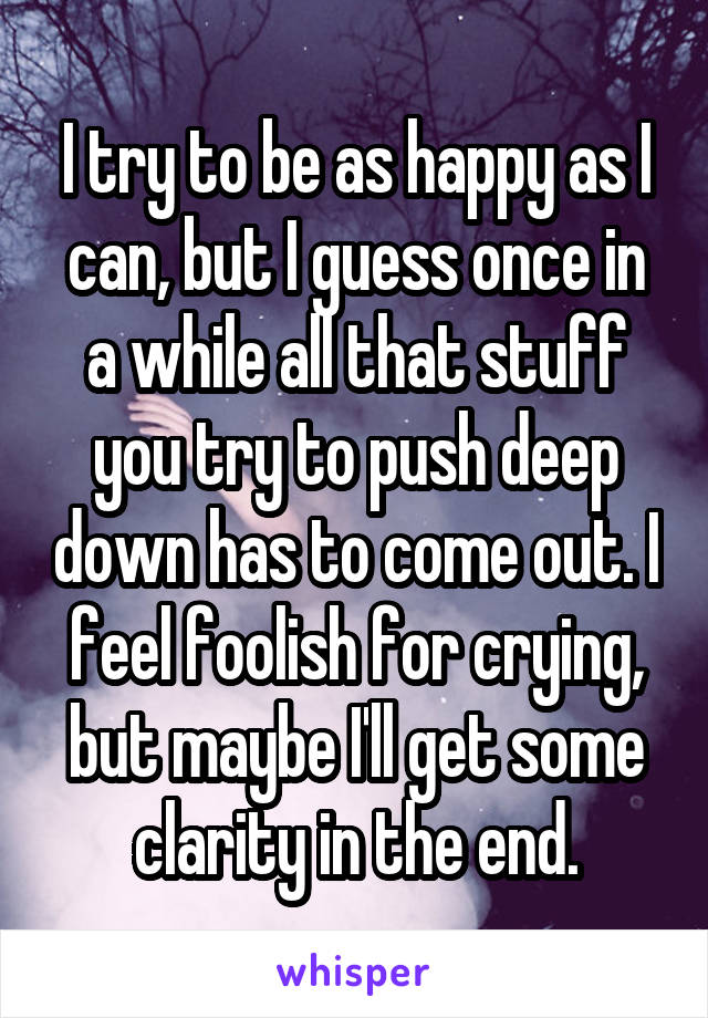 I try to be as happy as I can, but I guess once in a while all that stuff you try to push deep down has to come out. I feel foolish for crying, but maybe I'll get some clarity in the end.