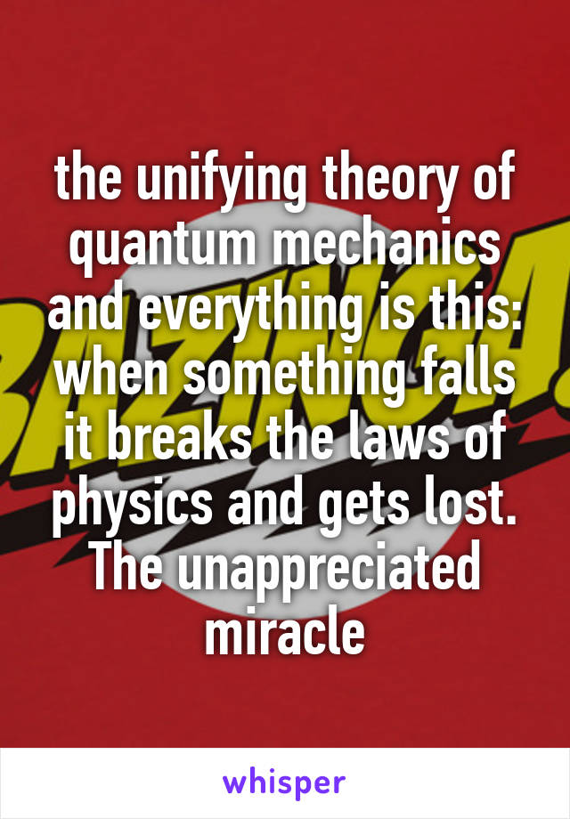the unifying theory of quantum mechanics and everything is this: when something falls it breaks the laws of physics and gets lost. The unappreciated miracle