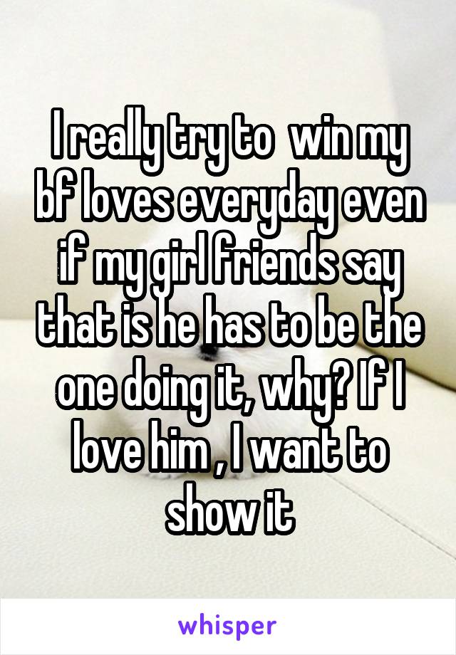 I really try to  win my bf loves everyday even if my girl friends say that is he has to be the one doing it, why? If I love him , I want to show it
