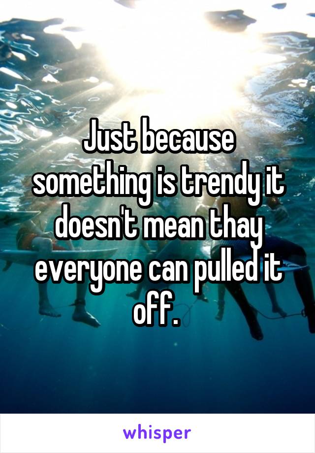 Just because something is trendy it doesn't mean thay everyone can pulled it off. 