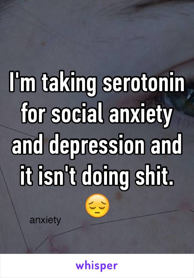 I'm taking serotonin for social anxiety and depression and it isn't doing shit. 😔
