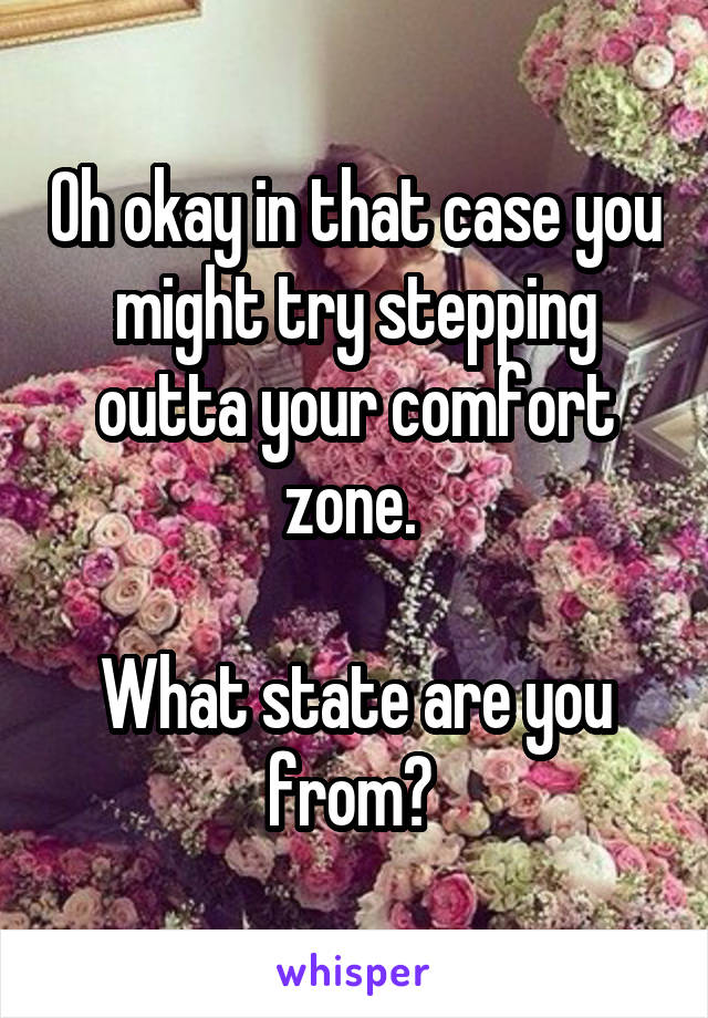 Oh okay in that case you might try stepping outta your comfort zone. 

What state are you from? 