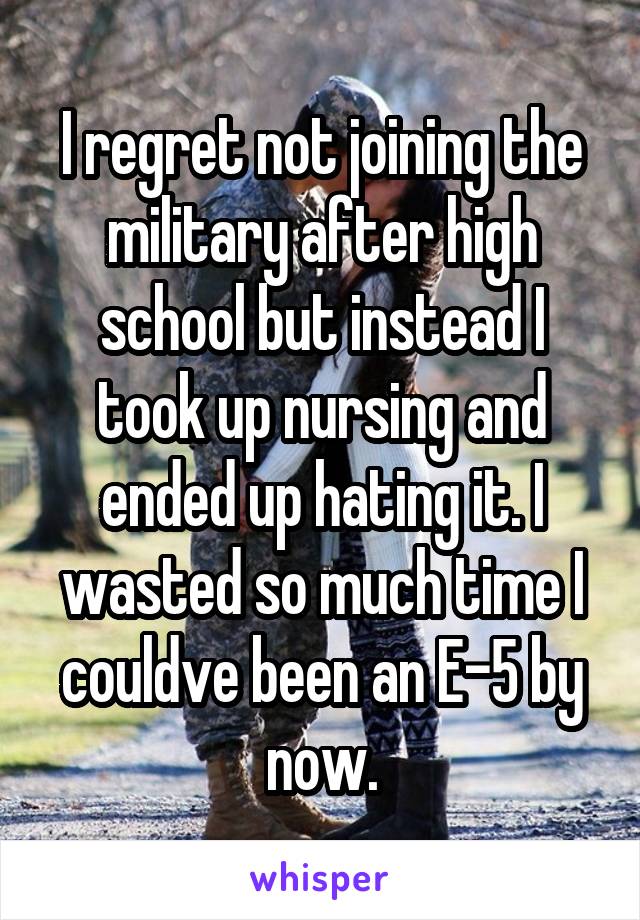 I regret not joining the military after high school but instead I took up nursing and ended up hating it. I wasted so much time I couldve been an E-5 by now.