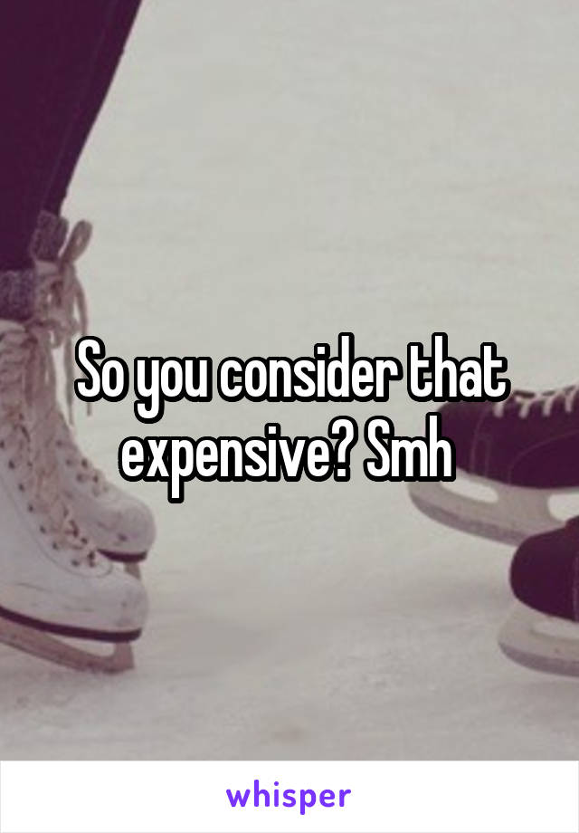 So you consider that expensive? Smh 