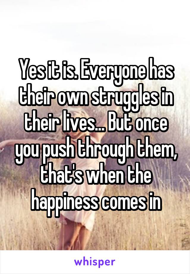 Yes it is. Everyone has their own struggles in their lives... But once you push through them, that's when the happiness comes in