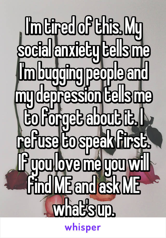 I'm tired of this. My social anxiety tells me I'm bugging people and my depression tells me to forget about it. I refuse to speak first. If you love me you will find ME and ask ME what's up.