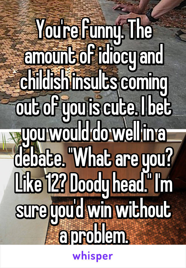 You're funny. The amount of idiocy and childish insults coming out of you is cute. I bet you would do well in a debate. "What are you? Like 12? Doody head." I'm sure you'd win without a problem.